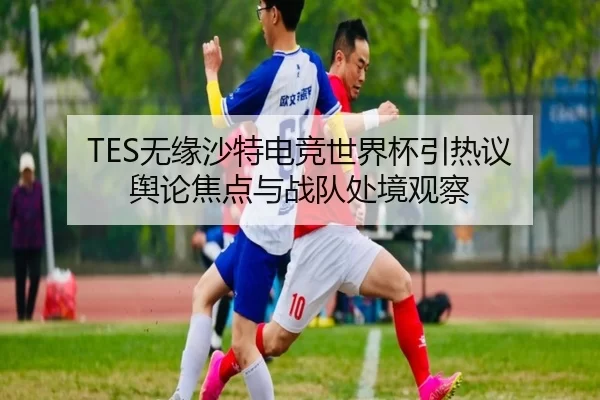 TES无缘沙特电竞世界杯引热议 舆论焦点与战队处境观察