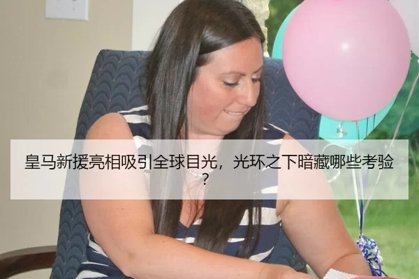 皇马新援亮相吸引全球目光，光环之下暗藏哪些考验？